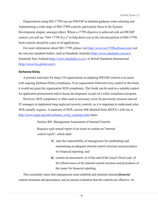 OWASP Guide 2.0

   Organizations using ISO 17799 can use OWASP as detailed guidance when selecting and
implementing a wide range of ISO 17999 controls, particularly those in the Systems
Development chapter, amongst others. Where a 17799 objective is achieved with an OWASP
control, you will see “ISO 17799 X.y.z” to help direct you to the relevant portion of ISO 17799.
Such controls should be a part of all applications.
   For more information about ISO 17799, please visit http://www.iso17799software.com/ and
the relevant standards bodies, such as Standards Australia (http://www.standards.com.au/),
Standards New Zealand (http://www.standards.co.nz/), or British Standards International
(http://www.bsi-global.com/).

Sarbanes-Oxley

   A primary motivator for many US organizations in adopting OWASP controls is to assist
with ongoing Sarbanes-Oxley compliance. If an organization followed every control in this book,
it would not grant the organization SOX compliance. The Guide can be used as a suitable control
for application procurement and in-house development, as part of a wider compliance program.
   However, SOX compliance is often used as necessary cover for previously resource starved
IT managers to implement long neglected security controls, so it is important to understand what
SOX actually requires. A summary of SOX, section 404 obtained from AICPA’s web site at
http://www.aicpa.org/info/sarbanes_oxley_summary.htm states:

               Section 404: Management Assessment of Internal Controls

               Requires each annual report of an issuer to contain an "internal
               control report", which shall:

                           1)   state the responsibility of management for establishing and
                                maintaining an adequate internal control structure and procedures
                                for financial reporting; and
                           2)   contain an assessment, as of the end of the issuer's fiscal year, of
                                the effectiveness of the internal control structure and procedures of
                                the issuer for financial reporting.
   This essentially states that management must establish and maintain internal financial
control structures and procedures, and an annual evaluation that the controls are effective. As



                                                      28
 
