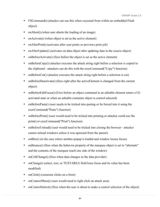 OWASP Guide 2.0

•   FSCommand() (attacker can use this when executed from within an embedded Flash
    object)
•   onAbort() (when user aborts the loading of an image)
•   onActivate() (when object is set as the active element)
•   onAfterPrint() (activates after user prints or previews print job)
•   onAfterUpdate() (activates on data object after updating data in the source object)
•   onBeforeActivate() (fires before the object is set as the active element)

•   onBeforeCopy() (attacker executes the attack string right before a selection is copied to
    the clipboard - attackers can do this with the execCommand("Copy") function)
•   onBeforeCut() (attacker executes the attack string right before a selection is cut)
•   onBeforeDeactivate() (fires right after the activeElement is changed from the current
    object)
•   onBeforeEditFocus() (Fires before an object contained in an editable element enters a UI-
    activated state or when an editable container object is control selected)
•   onBeforePaste() (user needs to be tricked into pasting or be forced into it using the
    execCommand("Paste") function)
•   onBeforePrint() (user would need to be tricked into printing or attacker could use the
    print() or execCommand("Print") function).
•   onBeforeUnload() (user would need to be tricked into closing the browser - attacker
    cannot unload windows unless it was spawned from the parent)
•   onBlur() (in the case where another popup is loaded and window looses focus)
•   onBounce() (fires when the behavior property of the marquee object is set to "alternate"
    and the contents of the marquee reach one side of the window)
•   onCellChange() (fires when data changes in the data provider)

•   onChange() (select, text, or TEXTAREA field loses focus and its value has been
    modified)
•   onClick() (someone clicks on a form)
•   onContextMenu() (user would need to right click on attack area)
•   onControlSelect() (fires when the user is about to make a control selection of the object)


                                             281
 