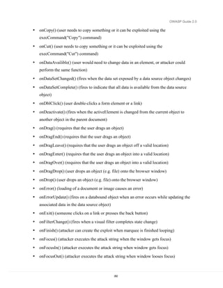 OWASP Guide 2.0

•   onCopy() (user needs to copy something or it can be exploited using the
    execCommand("Copy") command)

•   onCut() (user needs to copy something or it can be exploited using the
    execCommand("Cut") command)

•   onDataAvailible() (user would need to change data in an element, or attacker could
    perform the same function)
•   onDataSetChanged() (fires when the data set exposed by a data source object changes)

•   onDataSetComplete() (fires to indicate that all data is available from the data source
    object)
•   onDblClick() (user double-clicks a form element or a link)
•   onDeactivate() (fires when the activeElement is changed from the current object to
    another object in the parent document)
•   onDrag() (requires that the user drags an object)
•   onDragEnd() (requires that the user drags an object)
•   onDragLeave() (requires that the user drags an object off a valid location)
•   onDragEnter() (requires that the user drags an object into a valid location)
•   onDragOver() (requires that the user drags an object into a valid location)
•   onDragDrop() (user drops an object (e.g. file) onto the browser window)
•   onDrop() (user drops an object (e.g. file) onto the browser window)
•   onError() (loading of a document or image causes an error)
•   onErrorUpdate() (fires on a databound object when an error occurs while updating the
    associated data in the data source object)
•   onExit() (someone clicks on a link or presses the back button)
•   onFilterChange() (fires when a visual filter completes state change)
•   onFinish() (attacker can create the exploit when marquee is finished looping)
•   onFocus() (attacker executes the attack string when the window gets focus)
•   onFocusIn() (attacker executes the attack string when window gets focus)
•   onFocusOut() (attacker executes the attack string when window looses focus)



                                                 282
 