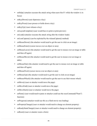 OWASP Guide 2.0

•   onHelp() (attacker executes the attack string when users hits F1 while the window is in
    focus)
•   onKeyDown() (user depresses a key)
•   onKeyPress() (user presses or holds down a key)
•   onKeyUp() (user releases a key)
•   onLayoutComplete() (user would have to print or print preview)
•   onLoad() (attacker executes the attack string after the window loads)
•   onLoseCapture() (can be exploited by the releaseCapture() method)
•   onMouseDown() (the attacker would need to get the user to click on an image)
•   onMouseEnter() (cursor moves over an object or area)

•   onMouseLeave() (the attacker would need to get the user to mouse over an image or table
    and then off again)

•   onMouseMove() (the attacker would need to get the user to mouse over an image or
    table)
•   onMouseOut() (the attacker would need to get the user to mouse over an image or table
    and then off again)
•   onMouseOver() (cursor moves over an object or area)
•   onMouseUp() (the attacker would need to get the user to click on an image)
•   onMouseWheel() (the attacker would need to get the user to use their mouse wheel)
•   onMove() (user or attacker would move the page)
•   onMoveEnd() (user or attacker would move the page)
•   onMoveStart() (user or attacker would move the page)
•   onPaste() (user would need to paste or attacker could use the execCommand("Paste")
    function)
•   onProgress() (attacker would use this as a flash movie was loading)
•   onPropertyChange() (user or attacker would need to change an element property)
•   onReadyStateChange() (user or attacker would need to change an element property)
•   onReset() (user or attacker resets a form)



                                             283
 