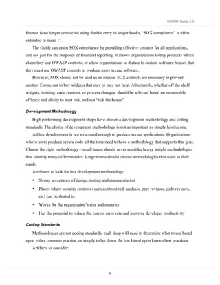 OWASP Guide 2.0


finance is no longer conducted using double entry in ledger books, “SOX compliance” is often
extended to mean IT.
   The Guide can assist SOX compliance by providing effective controls for all applications,
and not just for the purposes of financial reporting. It allows organizations to buy products which
claim they use OWASP controls, or allow organizations to dictate to custom software houses that
they must use OWASP controls to produce more secure software.
   However, SOX should not be used as an excuse. SOX controls are necessary to prevent
another Enron, not to buy widgets that may or may not help. All controls, whether off the shelf
widgets, training, code controls, or process changes, should be selected based on measurable
efficacy and ability to treat risk, and not “tick the boxes”.

Development Methodology

   High performing development shops have chosen a development methodology and coding
standards. The choice of development methodology is not as important as simply having one.
   Ad hoc development is not structured enough to produce secure applications. Organizations
who wish to produce secure code all the time need to have a methodology that supports that goal.
Choose the right methodology – small teams should never consider heavy weight methodologies
that identify many different roles. Large teams should choose methodologies that scale to their
needs.
   Attributes to look for in a development methodology:
   •     Strong acceptance of design, testing and documentation
   •     Places where security controls (such as threat risk analysis, peer reviews, code reviews,
         etc) can be slotted in
   •     Works for the organization’s size and maturity
   •     Has the potential to reduce the current error rate and improve developer productivity

Coding Standards

   Methodologies are not coding standards; each shop will need to determine what to use based
upon either common practice, or simply to lay down the law based upon known best practices.
   Artifacts to consider:




                                                   29
 