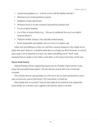 OWASP Guide 2.0

    •   Architectural guidance (i.e., “web tier is not to call the database directly”)
    •   Minimum levels of documentation required
    •   Mandatory testing requirements
    •   Minimum levels of in-code comments and preferred comment style
    •   Use of exception handling

    •   Use of flow of control blocks (e.g., “All uses of conditional flow are to use explicit
        statement blocks”)
    •   Preferred variable, function, class and table method naming
    •   Prefer maintainable and readable code over clever or complex code

    Indent style and tabbing are a holy war, and from a security perspective, they simply do not
matter that much. However, it should be noted that we no longer use 80x24 terminals, so vertical
space usage is not as important as it once was. Indent and tabbing can be “fixed” using
automated tools or simply a style within a code editor, so do not get overly fussy on this issue.

Source Code Control

    High performing software engineering requires the use of regular improvements to code,
along with associated testing regimes. All code and tests must be able to be reverted and
versioned.
    This could be done by copying folders on a file server, but it is better performed by source
code revision tools, such as Subversion, CVS, SourceSafe, or ClearCase.
    Why include tests in a revision? Tests for later builds do not match the tests required for
earlier builds. It is vital that a test is applied to the build for which it was built.




                                                       30
 