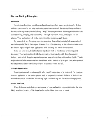 OWASP Guide 2.0




Secure Coding Principles

Overview

   Architects and solution providers need guidance to produce secure applications by design,
and they can do this by not only implementing the basic controls documented in the main text,
but also referring back to the underlying “Why?” in these principles. Security principles such as
confidentiality, integrity, and availability – although important, broad, and vague – do not
change. Your application will be the more robust the more you apply them.
   For example, it is a fine thing when implementing data validation to include a centralized
validation routine for all form input. However, it is a far finer thing to see validation at each tier
for all user input, coupled with appropriate error handling and robust access control.
   In the last year or so, there has been a significant push to standardize terminology and
taxonomy. This version of the Guide has normalized its principles with those from major
industry texts, while dropping a principle or two present in the first edition of the Guide. This is
to prevent confusion and to increase compliance with a core set of principles. The principles that
have been removed are adequately covered by controls within the text.

Asset Classification

   Selection of controls is only possible after classifying the data to be protected. For example,
controls applicable to low value systems such as blogs and forums are different to the level and
number of controls suitable for accounting, high value banking and electronic trading systems.

About attackers

   When designing controls to prevent misuse of your application, you must consider the most
likely attackers (in order of likelihood and actualized loss from most to least):




                                                   31
 