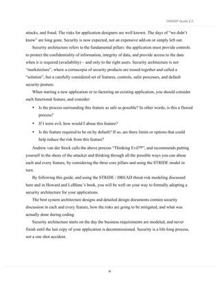 OWASP Guide 2.0


attacks, and fraud. The risks for application designers are well known. The days of “we didn’t
know” are long gone. Security is now expected, not an expensive add-on or simply left out.
    Security architecture refers to the fundamental pillars: the application must provide controls
to protect the confidentiality of information, integrity of data, and provide access to the data
when it is required (availability) – and only to the right users. Security architecture is not
“markitecture”, where a cornucopia of security products are tossed together and called a
“solution”, but a carefully considered set of features, controls, safer processes, and default
security posture.
    When starting a new application or re-factoring an existing application, you should consider
each functional feature, and consider:
    •   Is the process surrounding this feature as safe as possible? In other words, is this a flawed
        process?
    •   If I were evil, how would I abuse this feature?
    •   Is the feature required to be on by default? If so, are there limits or options that could
        help reduce the risk from this feature?
    Andrew van der Stock calls the above process “Thinking Evil™”, and recommends putting
yourself in the shoes of the attacker and thinking through all the possible ways you can abuse
each and every feature, by considering the three core pillars and using the STRIDE model in
turn.
    By following this guide, and using the STRIDE / DREAD threat risk modeling discussed
here and in Howard and LeBlanc’s book, you will be well on your way to formally adopting a
security architecture for your applications.
    The best system architecture designs and detailed design documents contain security
discussion in each and every feature, how the risks are going to be mitigated, and what was
actually done during coding.
    Security architecture starts on the day the business requirements are modeled, and never
finish until the last copy of your application is decommissioned. Security is a life-long process,
not a one shot accident.




                                                  33
 