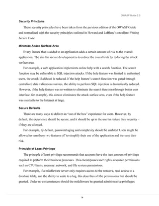 OWASP Guide 2.0

Security Principles

    These security principles have been taken from the previous edition of the OWASP Guide
and normalized with the security principles outlined in Howard and LeBlanc’s excellent Writing
Secure Code.

Minimize Attack Surface Area

    Every feature that is added to an application adds a certain amount of risk to the overall
application. The aim for secure development is to reduce the overall risk by reducing the attack
surface area.
    For example, a web application implements online help with a search function. The search
function may be vulnerable to SQL injection attacks. If the help feature was limited to authorized
users, the attack likelihood is reduced. If the help feature’s search function was gated through
centralized data validation routines, the ability to perform SQL injection is dramatically reduced.
However, if the help feature was re-written to eliminate the search function (through better user
interface, for example), this almost eliminates the attack surface area, even if the help feature
was available to the Internet at large.

Secure Defaults

    There are many ways to deliver an “out of the box” experience for users. However, by
default, the experience should be secure, and it should be up to the user to reduce their security –
if they are allowed.
    For example, by default, password aging and complexity should be enabled. Users might be
allowed to turn these two features off to simplify their use of the application and increase their
risk.

Principle of Least Privilege

    The principle of least privilege recommends that accounts have the least amount of privilege
required to perform their business processes. This encompasses user rights, resource permissions
such as CPU limits, memory, network, and file system permissions.
    For example, if a middleware server only requires access to the network, read access to a
database table, and the ability to write to a log, this describes all the permissions that should be
granted. Under no circumstances should the middleware be granted administrative privileges.




                                                    34
 