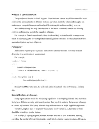 OWASP Guide 2.0


Principle of Defense in Depth

    The principle of defense in depth suggests that where one control would be reasonable, more
controls that approach risks in different fashions are better. Controls, when used in depth, can
make severe vulnerabilities extraordinarily difficult to exploit and thus unlikely to occur.
    With secure coding, this may take the form of tier-based validation, centralized auditing
controls, and requiring users to be logged on all pages.
    For example, a flawed administrative interface is unlikely to be vulnerable to anonymous
attack if it correctly gates access to production management networks, checks for administrative
user authorization, and logs all access.

Fail securely

    Applications regularly fail to process transactions for many reasons. How they fail can
determine if an application is secure or not.
    For example:
isAdmin = true;
try {

        codeWhichMayFail();
        isAdmin = isUserInRole( “Administrator” );

}
catch (Exception ex) {
                log.write(ex.toString());
}

    If codeWhichMayFail() fails, the user is an admin by default. This is obviously a security
risk.

External Systems are Insecure

    Many organizations utilize the processing capabilities of third party partners, who more than
likely have differing security policies and posture than you. It is unlikely that you can influence
or control any external third party, whether they are home users or major suppliers or partners.
    Therefore, implicit trust of externally run systems is not warranted. All external systems
should be treated in a similar fashion.
    For example, a loyalty program provider provides data that is used by Internet Banking,
providing the number of reward points and a small list of potential redemption items. However,

                                                 35
 