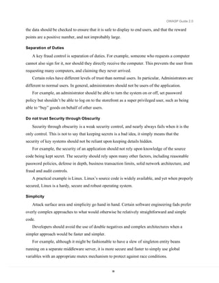 OWASP Guide 2.0

the data should be checked to ensure that it is safe to display to end users, and that the reward
points are a positive number, and not improbably large.

Separation of Duties

   A key fraud control is separation of duties. For example, someone who requests a computer
cannot also sign for it, nor should they directly receive the computer. This prevents the user from
requesting many computers, and claiming they never arrived.
   Certain roles have different levels of trust than normal users. In particular, Administrators are
different to normal users. In general, administrators should not be users of the application.
   For example, an administrator should be able to turn the system on or off, set password
policy but shouldn’t be able to log on to the storefront as a super privileged user, such as being
able to “buy” goods on behalf of other users.

Do not trust Security through Obscurity

   Security through obscurity is a weak security control, and nearly always fails when it is the
only control. This is not to say that keeping secrets is a bad idea, it simply means that the
security of key systems should not be reliant upon keeping details hidden.
   For example, the security of an application should not rely upon knowledge of the source
code being kept secret. The security should rely upon many other factors, including reasonable
password policies, defense in depth, business transaction limits, solid network architecture, and
fraud and audit controls.
   A practical example is Linux. Linux’s source code is widely available, and yet when properly
secured, Linux is a hardy, secure and robust operating system.

Simplicity

   Attack surface area and simplicity go hand in hand. Certain software engineering fads prefer
overly complex approaches to what would otherwise be relatively straightforward and simple
code.
   Developers should avoid the use of double negatives and complex architectures when a
simpler approach would be faster and simpler.
   For example, although it might be fashionable to have a slew of singleton entity beans
running on a separate middleware server, it is more secure and faster to simply use global
variables with an appropriate mutex mechanism to protect against race conditions.


                                                    36
 