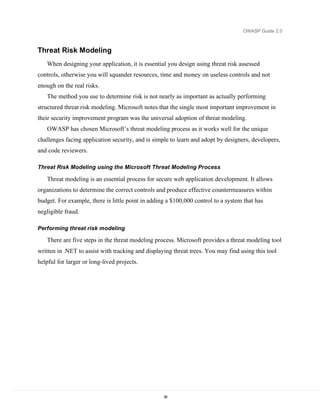 OWASP Guide 2.0



Threat Risk Modeling
   When designing your application, it is essential you design using threat risk assessed
controls, otherwise you will squander resources, time and money on useless controls and not
enough on the real risks.
   The method you use to determine risk is not nearly as important as actually performing
structured threat risk modeling. Microsoft notes that the single most important improvement in
their security improvement program was the universal adoption of threat modeling.
   OWASP has chosen Microsoft’s threat modeling process as it works well for the unique
challenges facing application security, and is simple to learn and adopt by designers, developers,
and code reviewers.

Threat Risk Modeling using the Microsoft Threat Modeling Process

   Threat modeling is an essential process for secure web application development. It allows
organizations to determine the correct controls and produce effective countermeasures within
budget. For example, there is little point in adding a $100,000 control to a system that has
negligible fraud.

Performing threat risk modeling

   There are five steps in the threat modeling process. Microsoft provides a threat modeling tool
written in .NET to assist with tracking and displaying threat trees. You may find using this tool
helpful for larger or long-lived projects.




                                                   38
 