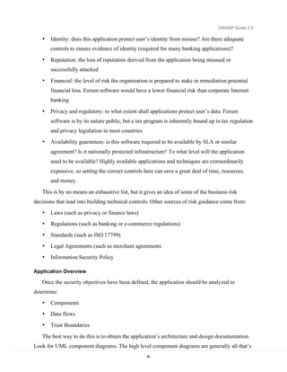 OWASP Guide 2.0

   •   Identity: does this application protect user’s identity from misuse? Are there adequate
       controls to ensure evidence of identity (required for many banking applications)?

   •   Reputation: the loss of reputation derived from the application being misused or
       successfully attacked

   •   Financial: the level of risk the organization is prepared to stake in remediation potential
       financial loss. Forum software would have a lower financial risk than corporate Internet
       banking

   •   Privacy and regulatory: to what extent shall applications protect user’s data. Forum
       software is by its nature public, but a tax program is inherently bound up in tax regulation
       and privacy legislation in most countries
   •   Availability guarantees: is this software required to be available by SLA or similar
       agreement? Is it nationally protected infrastructure? To what level will the application
       need to be available? Highly available applications and techniques are extraordinarily
       expensive, so setting the correct controls here can save a great deal of time, resources,
       and money.

   This is by no means an exhaustive list, but it gives an idea of some of the business risk
decisions that lead into building technical controls. Other sources of risk guidance come from:
   •   Laws (such as privacy or finance laws)
   •   Regulations (such as banking or e-commerce regulations)
   •   Standards (such as ISO 17799)
   •   Legal Agreements (such as merchant agreements
   •   Information Security Policy

Application Overview

   Once the security objectives have been defined, the application should be analyzed to
determine:
   •   Components
   •   Data flows
   •   Trust Boundaries

   The best way to do this is to obtain the application’s architecture and design documentation.
Look for UML component diagrams. The high level component diagrams are generally all that’s
                                                   40
 