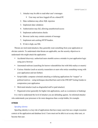OWASP Guide 2.0

           1. Attacker may be able to read other user’s messages
                       User may not have logged off on a shared PC
           2. Data validation may allow SQL injection
           3. Implement data validation
           4. Authorization may fail, allowing unauthorized access
           5. Implement authorization checks
           6. Browser cache may contain contents of message
           7. Implement anti-caching HTTP headers
           8. If risk is high, use SSL

   Threats are motivated attackers; they generally want something from your application or
obviate controls. To understand what threats are applicable, use the security objectives to
understand who might attack the application:
   •   Accidental discovery: authorized users stumble across a mistake in your application logic
       using just a browser
   •   Automated malware (searching for known vulnerabilities but with little malice or smarts)

   •   Curious Attacker (such as security researchers or users who notice something wrong with
       your application and test further)

   •   Script kiddie: computer criminals attacking or defacing applications for “respect” or
       political motives – using techniques described here and in the OWASP Testing Guides to
       compromise your application
   •   Motivated attacker (such as disgruntled staff or paid attacker)
   •   Organized crime (generally for higher risk applications, such as e-commerce or banking)
   It is vital to understand the level of attacker you are defending against. An informed attacker
who understands your processes is far more dangerous than a script kiddie, for example.

STRIDE

   Spoofing identity
   Spoofing identity is a key risk of applications that have many users but use a single execution
context at the application and database level. Users must not be able to act as any other user, or
become that user.

                                                   42
 