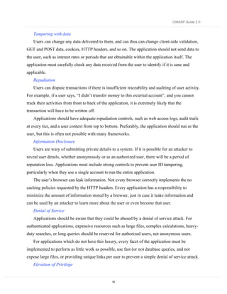 OWASP Guide 2.0


    Tampering with data
    Users can change any data delivered to them, and can thus can change client-side validation,
GET and POST data, cookies, HTTP headers, and so on. The application should not send data to
the user, such as interest rates or periods that are obtainable within the application itself. The
application must carefully check any data received from the user to identify if it is sane and
applicable.
    Repudiation
    Users can dispute transactions if there is insufficient traceability and auditing of user activity.
For example, if a user says, “I didn’t transfer money to this external account”, and you cannot
track their activities from front to back of the application, it is extremely likely that the
transaction will have to be written off.
    Applications should have adequate repudiation controls, such as web access logs, audit trails
at every tier, and a user context from top to bottom. Preferably, the application should run as the
user, but this is often not possible with many frameworks.
    Information Disclosure
    Users are wary of submitting private details to a system. If it is possible for an attacker to
reveal user details, whether anonymously or as an authorized user, there will be a period of
reputation loss. Applications must include strong controls to prevent user ID tampering,
particularly when they use a single account to run the entire application.
    The user’s browser can leak information. Not every browser correctly implements the no
caching policies requested by the HTTP headers. Every application has a responsibility to
minimize the amount of information stored by a browser, just in case it leaks information and
can be used by an attacker to learn more about the user or even become that user.
    Denial of Service
    Applications should be aware that they could be abused by a denial of service attack. For
authenticated applications, expensive resources such as large files, complex calculations, heavy-
duty searches, or long queries should be reserved for authorized users, not anonymous users.
    For applications which do not have this luxury, every facet of the application must be
implemented to perform as little work as possible, use fast (or no) database queries, and not
expose large files, or providing unique links per user to prevent a simple denial of service attack.
    Elevation of Privilege


                                                   43
 