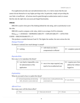OWASP Guide 2.0

    If an application provides user and administration roles, it is vital to ensure that the user
cannot elevate themselves to any higher privilege roles. In particular, simply not providing the
user links is insufficient – all actions must be gated through an authorization matrix to ensure
that the only the right roles can access privileged functionality.

DREAD

    DREAD is used to form part of the thinking behind the risk rating, and is used directly to sort
the risks.
    DREAD is used to compute a risk value, which is an average of all five elements:
    RiskDREAD = ( DAMAGE + REPRODUCABILITY + EXPLOITABILITY + AFFECTED
USERS + DISCOVERABILITY ) / 5
    This produces a number between 0 and 10. The higher the number, the more serious the risk.
    Damage Potential
    If a threat is realized, how much damage is caused?

                                                                 5 = individual user data is
             0 = nothing                                                                                          10 = complete system de
                                                                      compromised or affected


    Reproducibility
    How easy is it to reproduce this threat?

             0 = very hard or impossible, even                                                                    10 = requires just a brow
                                                                 5 = one or two steps required, may
                 for administrators of the                                                                             address bar without
                                                                      need to be an authorized user
                 application                                                                                           logged on


    Exploitability
    What do you need to have to exploit this threat?
             0 = advanced programming and networking             5 = malware exists, or easily performed using
                                                                                                                  10 = just a browser
                 skills, advanced or custom attack tools              normal attack tools



    Affected Users
    How many users will this threat affect?
             0 = None                                      5 = Some users, but not all                10 = All users




                                                                44
 