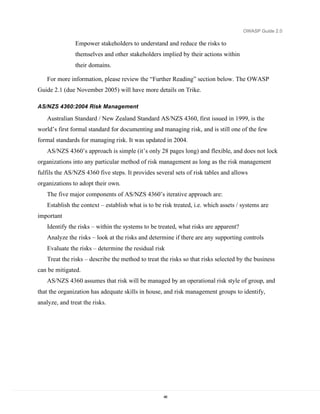 OWASP Guide 2.0

               Empower stakeholders to understand and reduce the risks to
               themselves and other stakeholders implied by their actions within
               their domains.

   For more information, please review the “Further Reading” section below. The OWASP
Guide 2.1 (due November 2005) will have more details on Trike.

AS/NZS 4360:2004 Risk Management

   Australian Standard / New Zealand Standard AS/NZS 4360, first issued in 1999, is the
world’s first formal standard for documenting and managing risk, and is still one of the few
formal standards for managing risk. It was updated in 2004.
   AS/NZS 4360’s approach is simple (it’s only 28 pages long) and flexible, and does not lock
organizations into any particular method of risk management as long as the risk management
fulfils the AS/NZS 4360 five steps. It provides several sets of risk tables and allows
organizations to adopt their own.
   The five major components of AS/NZS 4360’s iterative approach are:
   Establish the context – establish what is to be risk treated, i.e. which assets / systems are
important
   Identify the risks – within the systems to be treated, what risks are apparent?
   Analyze the risks – look at the risks and determine if there are any supporting controls
   Evaluate the risks – determine the residual risk
   Treat the risks – describe the method to treat the risks so that risks selected by the business
can be mitigated.
   AS/NZS 4360 assumes that risk will be managed by an operational risk style of group, and
that the organization has adequate skills in house, and risk management groups to identify,
analyze, and treat the risks.




                                                   46
 