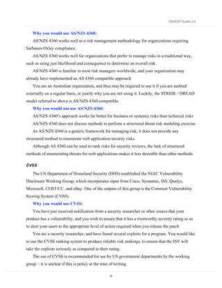 OWASP Guide 2.0


    Why you would use AS/NZS 4360:
    AS/NZS 4360 works well as a risk management methodology for organizations requiring
Sarbanes-Oxley compliance.
    AS/NZS 4360 works well for organizations that prefer to manage risks in a traditional way,
such as using just likelihood and consequence to determine an overall risk.
    AS/NZS 4360 is familiar to most risk managers worldwide, and your organization may
already have implemented an AS 4360 compatible approach
    You are an Australian organization, and thus may be required to use it if you are audited
externally on a regular basis, or justify why you are not using it. Luckily, the STRIDE / DREAD
model referred to above is AS/NZS 4360 compatible.
    Why you would not use AS/NZS 4360:
    AS/NZS 4360’s approach works far better for business or systemic risks than technical risks
    AS/NZS 4360 does not discuss methods to perform a structured threat risk modeling exercise
    As AS/NZS 4360 is a generic framework for managing risk, it does not provide any
structured method to enumerate web application security risks.
    Although AS 4360 can be used to rank risks for security reviews, the lack of structured
methods of enumerating threats for web applications makes it less desirable than other methods.

CVSS

    The US Department of Homeland Security (DHS) established the NIAC Vulnerability
Disclosure Working Group, which incorporates input from Cisco, Symantec, ISS, Qualys,
Microsoft, CERT/CC, and eBay. One of the outputs of this group is the Common Vulnerability
Scoring System (CVSS).
    Why you would use CVSS:
    You have just received notification from a security researcher or other source that your
product has a vulnerability, and you wish to ensure that it has a trustworthy severity rating so as
to alert your users to the appropriate level of action required when you release the patch
    You are a security researcher, and have found several exploits for a program. You would like
to use the CVSS ranking system to produce reliable risk rankings, to ensure that the ISV will
take the exploits seriously as compared to their rating.
    The use of CVSS is recommended for use by US government departments by the working
group – it is unclear if this is policy at the time of writing.

                                                    47
 