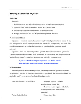 OWASP Guide 2.0




Handling e-Commerce Payments

Objectives

   To ensure:
   •   Handle payments in a safe and equitable way for users of e-commerce systems
   •   Minimize fraud from cardholder not present (CNP) transactions
   •   Maximize privacy and trust for users of e-commerce systems
   •   Comply with all local laws and PCI (merchant agreement) standards

Compliance and Laws

   If you are a e-commerce merchant, you must comply with all your local laws, such as all tax
acts, trade practices, Sale of Goods (or similar) acts, lemon laws (as applicable), and so on. You
should consult a source of legal advice competent for your jurisdiction to find out what is
necessary.
   If you are a credit card merchant, you have agreed to the credit card merchant agreements.
Typically, these are extremely strict about the amounts of fraud allowed, and the guidelines for
“cardholder not present” transactions. You must read and follow your agreement.

                If you do not understand your agreement, you should consult
                with your bank’s merchant support for more information.

PCI Compliance

   To comply with the most current regulations concerning credit cards, you must review the
PCI Guidelines and your merchant agreement. In brief, here are the twelve requirements you are
required to use if you are going to handle credit card payments:


   Build and maintain a secure network                   Install and maintain a firewall
                                                      configuration to protect data
                                                         Do not use vendor-supplied defaults for
                                                      system passwords and other security
                                                      parameters
   Protect Cardholder Data                               Protect stored data

                                                 53
 