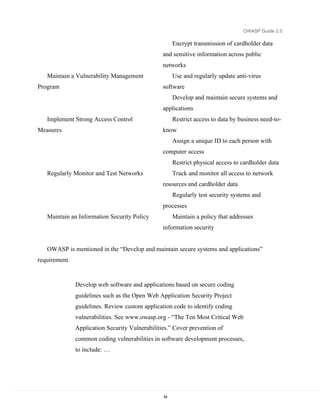 OWASP Guide 2.0

                                                      Encrypt transmission of cardholder data
                                                 and sensitive information across public
                                                 networks
   Maintain a Vulnerability Management                Use and regularly update anti-virus
Program                                          software
                                                      Develop and maintain secure systems and
                                                 applications
   Implement Strong Access Control                    Restrict access to data by business need-to-
Measures                                         know
                                                      Assign a unique ID to each person with
                                                 computer access
                                                      Restrict physical access to cardholder data
   Regularly Monitor and Test Networks                Track and monitor all access to network
                                                 resources and cardholder data
                                                      Regularly test security systems and
                                                 processes
   Maintain an Information Security Policy            Maintain a policy that addresses
                                                 information security


   OWASP is mentioned in the “Develop and maintain secure systems and applications”
requirement.


               Develop web software and applications based on secure coding
               guidelines such as the Open Web Application Security Project
               guidelines. Review custom application code to identify coding
               vulnerabilities. See www.owasp.org - “The Ten Most Critical Web
               Application Security Vulnerabilities.” Cover prevention of
               common coding vulnerabilities in software development processes,
               to include: …




                                                 54
 