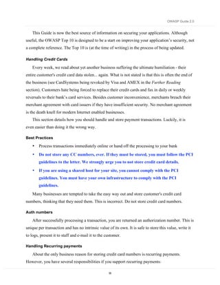 OWASP Guide 2.0


    This Guide is now the best source of information on securing your applications. Although
useful, the OWASP Top 10 is designed to be a start on improving your application’s security, not
a complete reference. The Top 10 is (at the time of writing) in the process of being updated.

Handling Credit Cards

    Every week, we read about yet another business suffering the ultimate humiliation - their
entire customer's credit card data stolen... again. What is not stated is that this is often the end of
the business (see CardSystems being revoked by Visa and AMEX in the Further Reading
section). Customers hate being forced to replace their credit cards and fax in daily or weekly
reversals to their bank’s card services. Besides customer inconvenience, merchants breach their
merchant agreement with card issuers if they have insufficient security. No merchant agreement
is the death knell for modern Internet enabled businesses.
    This section details how you should handle and store payment transactions. Luckily, it is
even easier than doing it the wrong way.

Best Practices

    •   Process transactions immediately online or hand off the processing to your bank
    •   Do not store any CC numbers, ever. If they must be stored, you must follow the PCI
        guidelines to the letter. We strongly urge you to not store credit card details.
    •   If you are using a shared host for your site, you cannot comply with the PCI
        guidelines. You must have your own infrastructure to comply with the PCI
        guidelines.
    Many businesses are tempted to take the easy way out and store customer's credit card
numbers, thinking that they need them. This is incorrect. Do not store credit card numbers.

Auth numbers

    After successfully processing a transaction, you are returned an authorization number. This is
unique per transaction and has no intrinsic value of its own. It is safe to store this value, write it
to logs, present it to staff and e-mail it to the customer.

Handling Recurring payments

    About the only business reason for storing credit card numbers is recurring payments.
However, you have several responsibilities if you support recurring payments:

                                                   55
 