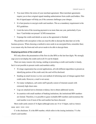 OWASP Guide 2.0

    •   You must follow the terms of your merchant agreement. Most merchant agreements
        require you to have original signed standing authorizations from credit card holders. This
        bit of signed paper will help you if the customer challenges your charges.
    •   It is best practice to encrypt credit card numbers. This as a mandatory requirement in the
        PCI guidelines
    •   Limit the term of the recurring payment to no more than one year, particularly if you
        have “Card holder not present” (CNP) transactions
    •   Expunge the credit card details as soon as the agreement is finished

    The problem with encryption is that you must be able to decrypt the data later on in the
business process. When choosing a method to store cards in an encrypted form, remember there
is no reason why the front-end web server needs to be able to decrypt them.

Displaying portions of the credit card

    PCI only allows the presentation of the first six (the BIN) or the last four digits. We strongly
urge you to not display the credit card at all if it can be helped.
    There are many reasons why tracing, sending or presenting a credit card number is handy,
but it is not possible to present credit card numbers safely:
    •   If a large organization has several applications, all with different algorithms to present an
        identifying portion of the credit card, the card will be disclosed.
    •   Sending an email invoice is a low cost method of informing users of charges against their
        credit cards. However, e-mail is not secure
    •   For many workplaces, call centre staff typically consist of itinerant casuals with
        extremely high churn rates
    •   Logs are attacked not to eliminate evidence, but to obtain additional secrets.

    •   In countries with small numbers of banking institutions, the institutional BIN numbers
        are limited. Therefore, it is possible to guess workable BIN numbers and reconstruct the
        card number even if most of the card number has been obscured.
    Most credit cards consist of 16 digits (although some are 14 or 15 digits, such as Amex):
XXXX XXYY YYYY YYYC

    C is the checksum. X is the BIN number, which refers to the issuing institution. Y is the
client's card number.

                                                     56
 