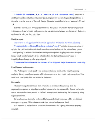 OWASP Guide 2.0


    You must not store the CCV, CCV2 and PVV (or PIN Verification Value). These are a
credit card validation field used by many payment gateways to protect against imprint fraud as
the value is on the reverse of the card. Storing this value is not allowed as per sections 3.2.3 and
3.4.
    For these reasons, it is strongly recommended that you do not present the user or your staff
with open or obscured credit card numbers. but we recommend you do not display any digits of a
credit card at all – just the expiry date.

Swiping cards

    This section is not applicable to most web application developers, but bears repeating.
    You are not allowed to double swipe a customer’s card. This is the common practice of
swiping the card in the electronic funds transfer terminal and then in the point of sale system.
This is partially to prevent customers becoming used to people swiping their cards multiple
times, which is unfortunately, all too often the first step before the customer’s card is
fraudulently duplicated or otherwise misused.
    You are not allowed to store the contents of the magnetic stripe or the stored value chip.

Patching and maintenance

    The PCI requires you to patch your systems within one month of the patch becoming
available for any part of your system which helps process or store credit card transactions. You
must have virus protection, and it must be up to date.

Reversals

    There are two potential frauds from reversals: an insider pushing money from the
organization's account to a third party, and an outsider who has successfully figured out how to
use an automated reversal process to "refund" money which is not owing, for example by using
negative numbers.
    Reversals should always be performed by hand, and should be signed off by two distinct
employees or groups. This reduces the risk from internal and external fraud.
    It is essential to ensure that all values are within limits, and signing authority is properly
assigned.




                                                   57
 