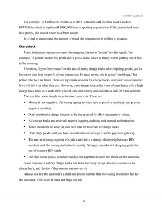 OWASP Guide 2.0

   For example, in Melbourne, Australia in 2001, a trusted staff member used a mobile
EFTPOS terminal to siphon off $400,000 from a sporting organization. If the person had been
less greedy, she would never have been caught.
   It is vital to understand the amount of fraud the organization is willing to tolerate.

Chargeback

   Many businesses operate on razor thin margins, known as "points" in sales speak. For
example, "6 points" means 6% profit above gross costs, which is barely worth getting out of bed
in the morning.
   Therefore, if you find yourself on the end of many charge backs after shipping goods, you've
lost more than just the profit of one transaction. In retail terms, this is called "shrinkage,” but
police refer to it as fraud. There are legitimate reasons for charge backs, and your local consumer
laws will tell you what they are. However, most issuers take a dim view of merchants with a high
charge back ratio as it costs them a lot of time and money and indicates a lack of fraud controls.
   You can take some simple steps to lower your risk. These are:
   •   Money is not negative. Use strong typing to force zero or positive numbers, and prevent
       negative numbers.
   •   Don't overload a charge function to be the reversal by allowing negative values.
   •   All charge backs and reversals require logging, auditing, and manual authorization.
   •   There should be no code on your web site for reversals or charge backs
   •   Don't ship goods until you have an authorization receipt from the payment gateway

   •   The overwhelming majority of credit cards have a strong relationship between BIN
       numbers and the issuing institution's country. Strongly consider not shipping goods to
       out-of-country BIN cards
   •   For high value goods, consider making the payment an over-the-phone or fax authority.

   Some customers will try charge backs one time too many. Keep tabs on customers who
charge back, and decide if they present excessive risk
   Always ask for the customer's e-mail and phone number that the issuing institution has for
the customer. This helps if other red flags pop up




                                                     58
 