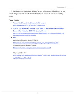 OWASP Guide 2.0


   A 10 cent sign is worth a thousand dollars of security infrastructure. Make it known on your
website that you prosecute fraud to the fullest extent of the law and all transactions are fully
logged.

Further Reading

   •      Visa and AMEX revoke CardSystems for PCI breaches:
          http://www.theregister.co.uk/2005/07/19/cardsystems/

   •      AMEX, Visa, Mastercard, Discover, JCB, Diner’s Club – Payment Card Industry
          Payment Card Industry (PCI) Data Security Standard
          http://www.visa-asia.com/ap/center/merchants/riskmgmt/includes/uploads/AP_PCI_Data_Security_Standard_1.pdf
          https://sdp.mastercardintl.com/pdf/pcd_manual.pdf

   •      Visa
          Cardholder Information Security Program
          http://usa.visa.com/business/accepting_visa/ops_risk_management/cisp.html
          Account Information Security Program
          http://www.visa-asia.com/ap/sea/merchants/riskmgmt/ais.shtml


          Mapping CISP to PCI
          http://usa.visa.com/download/business/accepting_visa/ops_risk_management/cisp_Mappi
          ng_CISPv2.3_to_PCIv1.0.pdf




                                                              59
 