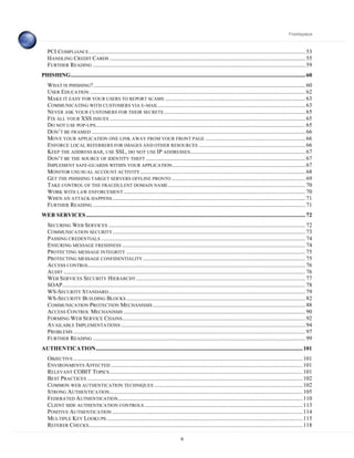 Frontispiece



   PCI COMPLIANCE ............................................................................................................................................................ 53
   HANDLING CREDIT CARDS ............................................................................................................................................. 55
   FURTHER READING ......................................................................................................................................................... 59
PHISHING......................................................................................................................................................................... 60
   WHAT IS PHISHING?......................................................................................................................................................... 60
   USER EDUCATION ........................................................................................................................................................... 62
   MAKE IT EASY FOR YOUR USERS TO REPORT SCAMS ..................................................................................................... 63
   COMMUNICATING WITH CUSTOMERS VIA E- MAIL .......................................................................................................... 63
   NEVER ASK YOUR CUSTOMERS FOR THEIR SECRETS ...................................................................................................... 65
   FIX ALL YOUR XSS ISSUES ............................................................................................................................................. 65
   DO NOT USE POP-UPS ....................................................................................................................................................... 65
   DON’T BE FRAMED .......................................................................................................................................................... 66
   MOVE YOUR APPLICATION ONE LINK AWAY FROM YOUR FRONT PAGE ........................................................................ 66
   ENFORCE LOCAL REFERRERS FOR IMAGES AND OTHER RESOURCES ............................................................................. 66
   KEEP THE ADDRESS BAR, USE SSL, DO NOT USE IP ADDRESSES................................................................................... 67
   DON’T BE THE SOURCE OF IDENTITY THEFT ................................................................................................................... 67
   IMPLEMENT SAFE-GUARDS WITHIN YOUR APPLICATION................................................................................................ 67
   MONITOR UNUSUAL ACCOUNT ACTIVITY ....................................................................................................................... 68
   GET THE PHISHING TARGET SERVERS OFFLINE PRONTO ................................................................................................ 69
   TAKE CONTROL OF THE FRAUDULENT DOMAIN NAME ................................................................................................... 70
   WORK WITH LAW ENFORCEMENT ................................................................................................................................... 70
   WHEN AN ATTACK HAPPENS ........................................................................................................................................... 71
   FURTHER READING ......................................................................................................................................................... 71
WEB SERVICES .............................................................................................................................................................. 72
   SECURING WEB SERVICES .............................................................................................................................................. 72
   COMMUNICATION SECURITY........................................................................................................................................... 73
   PASSING CREDENTIALS ................................................................................................................................................... 74
   ENSURING MESSAGE FRESHNESS .................................................................................................................................... 74
   PROTECTING MESSAGE INTEGRITY ................................................................................................................................. 75
   PROTECTING MESSAGE CONFIDENTIALITY ..................................................................................................................... 75
   ACCESS CONTROL............................................................................................................................................................ 76
   AUDIT .............................................................................................................................................................................. 76
   WEB SERVICES SECURITY HIERARCHY .......................................................................................................................... 77
   SOAP............................................................................................................................................................................... 78
   WS-SECURITY STANDARD.............................................................................................................................................. 79
   WS-SECURITY BUILDING BLOCKS ................................................................................................................................. 82
   COMMUNICATION PROTECTION MECHANISMS .............................................................................................................. 88
   ACCESS CONTROL MECHANISMS ................................................................................................................................... 90
   FORMING WEB SERVICE CHAINS.................................................................................................................................... 92
   AVAILABLE I MPLEMENTATIONS ..................................................................................................................................... 94
   PROBLEMS ....................................................................................................................................................................... 97
   FURTHER READING ......................................................................................................................................................... 99
AUTHENTICATION..................................................................................................................................................... 101
   OBJECTIVE ..................................................................................................................................................................... 101
   ENVIRONMENTS A FFECTED .......................................................................................................................................... 101
   RELEVANT COBIT TOPICS ........................................................................................................................................... 101
   BEST PRACTICES ........................................................................................................................................................... 102
   COMMON WEB AUTHENTICATION TECHNIQUES ........................................................................................................... 102
   STRONG AUTHENTICATION ........................................................................................................................................... 105
   FEDERATED A UTHENTICATION..................................................................................................................................... 110
   CLIENT SIDE AUTHENTICATION CONTROLS .................................................................................................................. 113
   POSITIVE AUTHENTICATION ......................................................................................................................................... 114
   MULTIPLE KEY LOOKUPS ............................................................................................................................................. 115
   REFERER CHECKS .......................................................................................................................................................... 118

                                                                                               6
 