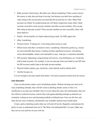 OWASP Guide 2.0

   •   Bank accounts: Steal money. But other uses: Money laundering. If they cannot convert
       the money to cash, then just keep it moving. Just because you don't have anything of
       value sitting in the account does not mean that the account has no value. Many bank
       accounts are linked. So compromising one will likely compromise many others. Bank
       accounts can lead to social security numbers and other account numbers. (Do you pay
       bills using an auto-pay system? Those account numbers are also accessible. Same with
       direct deposit.)
   •   PayPal: All the benefits of a bank without being a bank. No FDIC paper trail.
   •   eBay: Laundering.
   •   Western Union: "Cashing out". Converting stolen money to cash.
   •   Online music and other e-commerce stores. Laundering. Sometimes goods (e.g., music)
       are more desirable than money. Cashing out takes significant resources. Just getting
       music (downloadable, instant, non-returnable) is easy. And easy is sometimes desirable.

   •   ISP accounts. Spamming, compromising web servers, virus distribution, etc. Could also
       lead to bank accounts. For example, if you use auto-pay from your bank to your ISP, then
       the ISP account usually leads to the bank account number.
   •   Physical utilities (phone, gas, electricity, water) directly lead to identity theft.
   •   And the list goes on.
   It is not enough to not trust emails from banks. You need to question emails from all sources.

User Education

   Users are the primary attack vector for phishing attacks. Without training your users to be
wary of phishing attempts, they will fall victim to phishing attacks sooner or later. It is
insufficient to say that users shouldn’t have to worry about this issue, but unfortunately, there are
few effective technical security controls that work against phishing attempts as attackers are
constantly working on new and interesting methods to defraud users. Users are the first, and
often the last, lines of defense, and therefore any workable solution must include them.
   Create a policy detailing exactly what you will and will not do. Regularly communicate the
policy in easy to understand terms (as in “My Mom will understand this”) to users. Make sure
they can see your policies on your web site.



                                                     62
 