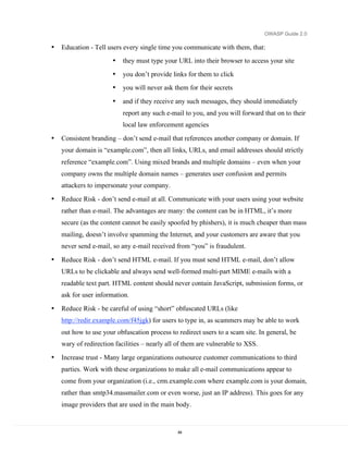 OWASP Guide 2.0

•   Education - Tell users every single time you communicate with them, that:
                       •   they must type your URL into their browser to access your site
                       •   you don’t provide links for them to click
                       •   you will never ask them for their secrets

                       •   and if they receive any such messages, they should immediately
                           report any such e-mail to you, and you will forward that on to their
                           local law enforcement agencies

•   Consistent branding – don’t send e-mail that references another company or domain. If
    your domain is “example.com”, then all links, URLs, and email addresses should strictly
    reference “example.com”. Using mixed brands and multiple domains – even when your
    company owns the multiple domain names – generates user confusion and permits
    attackers to impersonate your company.

•   Reduce Risk - don’t send e-mail at all. Communicate with your users using your website
    rather than e-mail. The advantages are many: the content can be in HTML, it’s more
    secure (as the content cannot be easily spoofed by phishers), it is much cheaper than mass
    mailing, doesn’t involve spamming the Internet, and your customers are aware that you
    never send e-mail, so any e-mail received from “you” is fraudulent.

•   Reduce Risk - don’t send HTML e-mail. If you must send HTML e-mail, don’t allow
    URLs to be clickable and always send well-formed multi-part MIME e-mails with a
    readable text part. HTML content should never contain JavaScript, submission forms, or
    ask for user information.
•   Reduce Risk - be careful of using “short” obfuscated URLs (like
    http://redir.example.com/f45jgk) for users to type in, as scammers may be able to work
    out how to use your obfuscation process to redirect users to a scam site. In general, be
    wary of redirection facilities – nearly all of them are vulnerable to XSS.

•   Increase trust - Many large organizations outsource customer communications to third
    parties. Work with these organizations to make all e-mail communications appear to
    come from your organization (i.e., crm.example.com where example.com is your domain,
    rather than smtp34.massmailer.com or even worse, just an IP address). This goes for any
    image providers that are used in the main body.


                                               64
 