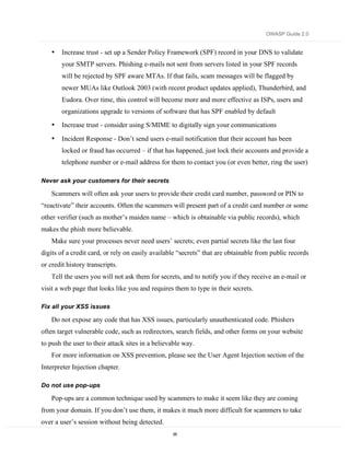 OWASP Guide 2.0


    •   Increase trust - set up a Sender Policy Framework (SPF) record in your DNS to validate
        your SMTP servers. Phishing e-mails not sent from servers listed in your SPF records
        will be rejected by SPF aware MTAs. If that fails, scam messages will be flagged by
        newer MUAs like Outlook 2003 (with recent product updates applied), Thunderbird, and
        Eudora. Over time, this control will become more and more effective as ISPs, users and
        organizations upgrade to versions of software that has SPF enabled by default
    •   Increase trust - consider using S/MIME to digitally sign your communications

    •   Incident Response - Don’t send users e-mail notification that their account has been
        locked or fraud has occurred – if that has happened, just lock their accounts and provide a
        telephone number or e-mail address for them to contact you (or even better, ring the user)

Never ask your customers for their secrets

    Scammers will often ask your users to provide their credit card number, password or PIN to
“reactivate” their accounts. Often the scammers will present part of a credit card number or some
other verifier (such as mother’s maiden name – which is obtainable via public records), which
makes the phish more believable.
    Make sure your processes never need users’ secrets; even partial secrets like the last four
digits of a credit card, or rely on easily available “secrets” that are obtainable from public records
or credit history transcripts.
    Tell the users you will not ask them for secrets, and to notify you if they receive an e-mail or
visit a web page that looks like you and requires them to type in their secrets.

Fix all your XSS issues

    Do not expose any code that has XSS issues, particularly unauthenticated code. Phishers
often target vulnerable code, such as redirectors, search fields, and other forms on your website
to push the user to their attack sites in a believable way.
    For more information on XSS prevention, please see the User Agent Injection section of the
Interpreter Injection chapter.

Do not use pop-ups

    Pop-ups are a common technique used by scammers to make it seem like they are coming
from your domain. If you don’t use them, it makes it much more difficult for scammers to take
over a user’s session without being detected.
                                                  65
 