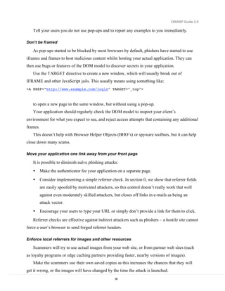 OWASP Guide 2.0

   Tell your users you do not use pop-ups and to report any examples to you immediately.

Don’t be framed

   As pop-ups started to be blocked by most browsers by default, phishers have started to use
iframes and frames to host malicious content whilst hosting your actual application. They can
then use bugs or features of the DOM model to discover secrets in your application.
   Use the TARGET directive to create a new window, which will usually break out of
IFRAME and other JavaScript jails. This usually means using something like:
<A HREF=”http://www.example.com/login” TARGET=”_top”>



   to open a new page in the same window, but without using a pop-up.
   Your application should regularly check the DOM model to inspect your client’s
environment for what you expect to see, and reject access attempts that containing any additional
frames.
   This doesn’t help with Browser Helper Objects (BHO’s) or spyware toolbars, but it can help
close down many scams.

Move your application one link away from your front page

   It is possible to diminish naïve phishing attacks:
   •      Make the authenticator for your application on a separate page.
   •      Consider implementing a simple referrer check. In section 0, we show that referrer fields
          are easily spoofed by motivated attackers, so this control doesn’t really work that well
          against even moderately skilled attackers, but closes off links in e-mails as being an
          attack vector.
   •      Encourage your users to type your URL or simply don’t provide a link for them to click.
   Referrer checks are effective against indirect attackers such as phishers – a hostile site cannot
force a user’s browser to send forged referrer headers.

Enforce local referrers for images and other resources

   Scammers will try to use actual images from your web site, or from partner web sites (such
as loyalty programs or edge caching partners providing faster, nearby versions of images).
   Make the scammers use their own saved copies as this increases the chances that they will
get it wrong, or the images will have changed by the time the attack is launched.
                                                     66
 