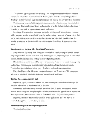 OWASP Guide 2.0


   The feature is typically called “anti-leeching”, and is implemented in most of the common
web servers but disabled by default in most. Akamai, which calls this feature “Request Based
Blocking”, and hopefully all edge caching businesses, can provide this service to their customers.
   Consider using watermarked images, so you can determine when the image was obtained so
you can trace the original spider. It may not be possible to do this for busy websites, but it may
be useful to watermark an image once per day in such cases.
   Investigate all accesses that enumerate your entire website or only access images – you can
spider your own website to see what it looks like and to capture a sequence of access entries that
can be used to identify such activity. Often the scammers are using their own PCs to do this
activity, so you may be able to provide law enforcement with probable IP addresses to chase
down.

Keep the address bar, use SSL, do not use IP addresses

   Many web sites try to stop users seeing the address bar in a weak attempt to prevent the user
tampering with data, prevent users from book marking your site, or pressing back, or some other
feature. All of these excuses do not help users avoid phishing attacks.
   Data that is user sensitive should be moved to the session object or – at worst – tamperproof,
hidden fields. Book marking does not work if authorization enforces login requirements.
Pressing back can be defeated in two ways – JavaScript hacks and sequence cookies.
   Users should always be able to see your domain name – not IP addresses. This means you
will need to register all your hosts rather than push them to IP addresses.

Don’t be the source of identity theft

   If you hold a great deal of data about a user, as a bank or government institution might, do
not allow applications to present this data to end users.
   For example, Internet Banking solutions may allow users to update their physical address
records. There is no point in displaying the current address within the application, so the Internet
Banking solution’s database doesn’t need to hold address data – only back end systems do.
   In general, minimize the amount of data held by the application. If it’s not there to be
pharmed, the application is safer for your users.

Implement safe-guards within your application

   Consider implementing:

                                                    67
 
