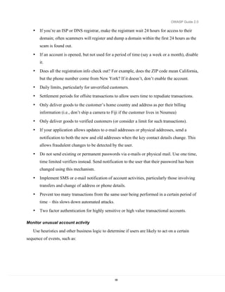 OWASP Guide 2.0

   •   If you’re an ISP or DNS registrar, make the registrant wait 24 hours for access to their
       domain; often scammers will register and dump a domain within the first 24 hours as the
       scam is found out.
   •   If an account is opened, but not used for a period of time (say a week or a month), disable
       it.
   •   Does all the registration info check out? For example, does the ZIP code mean California,
       but the phone number come from New York? If it doesn’t, don’t enable the account.
   •   Daily limits, particularly for unverified customers.
   •   Settlement periods for offsite transactions to allow users time to repudiate transactions.

   •   Only deliver goods to the customer’s home country and address as per their billing
       information (i.e., don’t ship a camera to Fiji if the customer lives in Noumea)
   •   Only deliver goods to verified customers (or consider a limit for such transactions).
   •   If your application allows updates to e-mail addresses or physical addresses, send a
       notification to both the new and old addresses when the key contact details change. This
       allows fraudulent changes to be detected by the user.

   •   Do not send existing or permanent passwords via e-mails or physical mail. Use one time,
       time limited verifiers instead. Send notification to the user that their password has been
       changed using this mechanism.

   •   Implement SMS or e-mail notification of account activities, particularly those involving
       transfers and change of address or phone details.

   •   Prevent too many transactions from the same user being performed in a certain period of
       time – this slows down automated attacks.
   •   Two factor authentication for highly sensitive or high value transactional accounts.

Monitor unusual account activity

   Use heuristics and other business logic to determine if users are likely to act on a certain
sequence of events, such as:




                                                   68
 