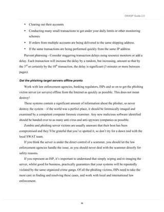 OWASP Guide 2.0


   •      Clearing out their accounts

   •      Conducting many small transactions to get under your daily limits or other monitoring
          schemes
   •      If orders from multiple accounts are being delivered to the same shipping address.
   •      If the same transactions are being performed quickly from the same IP address

   Prevent pharming - Consider staggering transaction delays using resource monitors or add a
delay. Each transaction will increase the delay by a random, but increasing, amount so that by
the 3rd or certainly by the 10th transaction, the delay is significant (3 minutes or more between
pages).

Get the phishing target servers offline pronto

   Work with law enforcement agencies, banking regulators, ISPs and so on to get the phishing
victim server (or servers) offline from the Internet as quickly as possible. This does not mean
destroy!
   These systems contain a significant amount of information about the phisher, so never
destroy the system – if the world was a perfect place, it should be forensically imaged and
examined by a competent computer forensic examiner. Any new malicious software identified
should be handed over to as many anti-virus and anti-spyware companies as possible.
   Zombie and phishing server victims are usually unaware that their host has been
compromised and they’ll be grateful that you’ve spotted it, so don’t try for a dawn raid with the
local SWAT team.
   If you think the server is under the direct control of a scammer, you should let the law
enforcement agencies handle the issue, as you should never deal with the scammer directly for
safety reasons.
   If you represent an ISP, it’s important to understand that simply wiping and re-imaging the
server, whilst good for business, practically guarantees that your systems will be repeatedly
violated by the same organized crime gangs. Of all the phishing victims, ISPs need to take the
most care in finding and resolving these cases, and work with local and international law
enforcement.




                                                  69
 