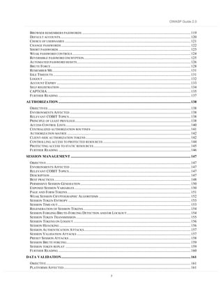 OWASP Guide 2.0


   BROWSER REMEMBERS PASSWORDS ............................................................................................................................ 119
   DEFAULT ACCOUNTS ..................................................................................................................................................... 120
   CHOICE OF USERNAMES ................................................................................................................................................ 121
   CHANGE PASSWORDS .................................................................................................................................................... 122
   SHORT PASSWORDS ....................................................................................................................................................... 123
   WEAK PASSWORD CONTROLS ....................................................................................................................................... 124
   REVERSIBLE PASSWORD ENCRYPTION .......................................................................................................................... 125
   AUTOMATED PASSWORD RESETS .................................................................................................................................. 126
   BRUTE FORCE ................................................................................................................................................................ 128
   REMEMBER ME.............................................................................................................................................................. 131
   IDLE TIMEOUTS ............................................................................................................................................................. 131
   LOGOUT ......................................................................................................................................................................... 132
   ACCOUNT EXPIRY ......................................................................................................................................................... 133
   SELF REGISTRATION ...................................................................................................................................................... 134
   CAPTCHA .................................................................................................................................................................... 135
   FURTHER READING ....................................................................................................................................................... 137
AUTHORIZATION ....................................................................................................................................................... 138
   OBJECTIVES ................................................................................................................................................................... 138
   ENVIRONMENTS A FFECTED .......................................................................................................................................... 138
   RELEVANT COBIT TOPICS ........................................................................................................................................... 138
   PRINCIPLE OF LEAST PRIVILEGE .................................................................................................................................... 138
   ACCESS CONTROL LISTS ............................................................................................................................................... 140
   CENTRALIZED AUTHORIZATION ROUTINES .................................................................................................................. 141
   AUTHORIZATION MATRIX ............................................................................................................................................. 142
   CLIENT-SIDE AUTHORIZATION TOKENS ........................................................................................................................ 142
   CONTROLLING ACCESS TO PROTECTED RESOURCES .................................................................................................... 144
   PROTECTING ACCESS TO STATIC RESOURCES ............................................................................................................... 145
   FURTHER READING ....................................................................................................................................................... 146
SESSION MANAGEMENT ......................................................................................................................................... 147
   OBJECTIVE ..................................................................................................................................................................... 147
   ENVIRONMENTS A FFECTED .......................................................................................................................................... 147
   RELEVANT COBIT TOPICS ........................................................................................................................................... 147
   DESCRIPTION ................................................................................................................................................................. 147
   BEST PRACTICES ............................................................................................................................................................ 148
   PERMISSIVE SESSION GENERATION .............................................................................................................................. 150
   EXPOSED SESSION VARIABLES ..................................................................................................................................... 150
   PAGE AND FORM TOKENS ............................................................................................................................................. 151
   WEAK SESSION CRYPTOGRAPHIC ALGORITHMS ......................................................................................................... 152
   SESSION TOKEN ENTROPY ............................................................................................................................................ 153
   SESSION TIME-OUT ........................................................................................................................................................ 153
   REGENERATION OF SESSION TOKENS ........................................................................................................................... 154
   SESSION FORGING/BRUTE-FORCING DETECTION AND/OR LOCKOUT ......................................................................... 154
   SESSION TOKEN TRANSMISSION ................................................................................................................................... 155
   SESSION TOKENS ON LOGOUT ...................................................................................................................................... 156
   SESSION HIJACKING ...................................................................................................................................................... 156
   SESSION AUTHENTICATION ATTACKS .......................................................................................................................... 157
   SESSION VALIDATION ATTACKS .................................................................................................................................. 157
   PRESET SESSION ATTACKS ........................................................................................................................................... 158
   SESSION BRUTE FORCING.............................................................................................................................................. 159
   SESSION TOKEN REPLAY ............................................................................................................................................... 159
   FURTHER READING ....................................................................................................................................................... 160
DATA VALIDATION.................................................................................................................................................... 161
   OBJECTIVE ..................................................................................................................................................................... 161
   PLATFORMS A FFECTED ................................................................................................................................................. 161

                                                                                          7
 