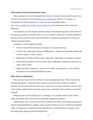 OWASP Guide 2.0

Take control of the fraudulent domain name

   Many scammers try to use homographs and similar or mis-spelt domain names to spoof your
web site. For example, if a user sees http://www.example.com, but the x in example is a
homograph from another character set, or the user sees misspellings such as
http://www.exmaple.com/ or http://www.evample.com/ the average user will not notice the
difference.
   It is important to use the dispute resolution process of the domain registrar to take control of
this domain as quickly as possible. Once it’s in your control, it cannot be re-used by attackers in
the future. Once you have control, lock the domain so it cannot be transferred away from you
without signed permission.
   Limitations with this approach include
   •   There are an awful lot of domains variations, so costs can mount up
   •   It can be slow, particularly with some DRP policies – disputes can take many months and
       a lawyer’s picnic of cash to resolve
   •   Monitoring a TLD like .COM is nearly impossible – particularly in competitive regimes

   •   Some disputes cannot be won if you don’t hold a trademark or registration mark for your
       name, and even then…

   •   Organized crime is organized – some even own their own registrars or work so closely
       with them as to be indistinguishable from them.

Work with law enforcement

   The only way to get rid of the problem is to put the perpetrators away. Work with your law
enforcement agencies – help them make it easier to report the crime, handle the evidence
properly, and prosecute. Don’t forward every e-mail or ask your users to do this, as it’s the same
crime. Collate evidence from your users, report it once, and make it obvious that you take fraud
seriously.
   Help your users sue the scammers for civil damages. For example, advise clients of their
rights and whether class action lawsuits are possible against the scammers.
   Unfortunately, many scammers come from countries with weak or non-existent criminal laws
against fraud and phishing. In addition, many scammers belong to (or act on behalf of) organized
crime. It is dangerous to contact these criminals directly, so always heed the warnings of your
law enforcement agencies and work through them.

                                                   70
 