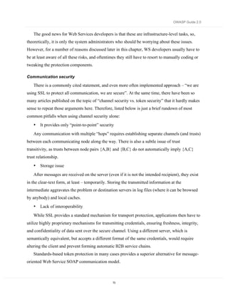 OWASP Guide 2.0


    The good news for Web Services developers is that these are infrastructure-level tasks, so,
theoretically, it is only the system administrators who should be worrying about these issues.
However, for a number of reasons discussed later in this chapter, WS developers usually have to
be at least aware of all these risks, and oftentimes they still have to resort to manually coding or
tweaking the protection components.

Communication security

    There is a commonly cited statement, and even more often implemented approach – “we are
using SSL to protect all communication, we are secure”. At the same time, there have been so
many articles published on the topic of “channel security vs. token security” that it hardly makes
sense to repeat those arguments here. Therefore, listed below is just a brief rundown of most
common pitfalls when using channel security alone:
    •   It provides only “point-to-point” security
    Any communication with multiple “hops” requires establishing separate channels (and trusts)
between each communicating node along the way. There is also a subtle issue of trust
transitivity, as trusts between node pairs {A,B} and {B,C} do not automatically imply {A,C}
trust relationship.
    •   Storage issue
    After messages are received on the server (even if it is not the intended recipient), they exist
in the clear-text form, at least – temporarily. Storing the transmitted information at the
intermediate aggravates the problem or destination servers in log files (where it can be browsed
by anybody) and local caches.
    •   Lack of interoperability
    While SSL provides a standard mechanism for transport protection, applications then have to
utilize highly proprietary mechanisms for transmitting credentials, ensuring freshness, integrity,
and confidentiality of data sent over the secure channel. Using a different server, which is
semantically equivalent, but accepts a different format of the same credentials, would require
altering the client and prevent forming automatic B2B service chains.
    Standards-based token protection in many cases provides a superior alternative for message-
oriented Web Service SOAP communication model.



                                                  73
 