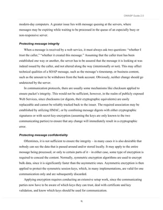 OWASP Guide 2.0


modern-day computers. A greater issue lies with message queuing at the servers, where
messages may be expiring while waiting to be processed in the queue of an especially busy or
non-responsive server.

Protecting message integrity

    When a message is received by a web service, it must always ask two questions: “whether I
trust the caller,” “whether it created this message.” Assuming that the caller trust has been
established one way or another, the server has to be assured that the message it is looking at was
indeed issued by the caller, and not altered along the way (intentionally or not). This may affect
technical qualities of a SOAP message, such as the message’s timestamp, or business content,
such as the amount to be withdrawn from the bank account. Obviously, neither change should go
undetected by the server.
    In communication protocols, there are usually some mechanisms like checksum applied to
ensure packet’s integrity. This would not be sufficient, however, in the realm of publicly exposed
Web Services, since checksums (or digests, their cryptographic equivalents) are easily
replaceable and cannot be reliably tracked back to the issuer. The required association may be
established by utilizing HMAC, or by combining message digests with either cryptographic
signatures or with secret key-encryption (assuming the keys are only known to the two
communicating parties) to ensure that any change will immediately result in a cryptographic
error.

Protecting message confidentiality

    Oftentimes, it is not sufficient to ensure the integrity – in many cases it is also desirable that
nobody can see the data that is passed around and/or stored locally. It may apply to the entire
message being processed, or only to certain parts of it – in either case, some type of encryption is
required to conceal the content. Normally, symmetric encryption algorithms are used to encrypt
bulk data, since it is significantly faster than the asymmetric ones. Asymmetric encryption is then
applied to protect the symmetric session keys, which, in many implementations, are valid for one
communication only and are subsequently discarded.
    Applying encryption requires conducting an extensive setup work, since the communicating
parties now have to be aware of which keys they can trust, deal with certificate and key
validation, and know which keys should be used for communication.


                                                   75
 