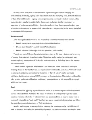 OWASP Guide 2.0

   In many cases, encryption is combined with signatures to provide both integrity and
confidentiality. Normally, signing keys are different from the encrypting ones, primarily because
of their different lifecycles – signing keys are permanently associated with their owners, while
encryption keys may be invalidated after the message exchange. Another reason may be
separation of business responsibilities - the signing authority (and the corresponding key) may
belong to one department or person, while encryption keys are generated by the server controlled
by members of IT department.

Access control

   After message has been received and successfully validated, the server must decide:
   •    Does it know who is requesting the operation (Identification)
   •    Does it trust the caller’s identity claim (Authentication)
   •    Does it allow the caller to perform this operation (Authorization)
   There is not much WS-specific activity that takes place at this stage – just several new ways
of passing the credentials for authentication. Most often, authorization (or entitlement) tasks
occur completely outside of the Web Service implementation, at the Policy Server that protects
the whole domain.
   There is another significant problem here – the traditional HTTP firewalls do not help at
stopping attacks at the Web Services. An organization would need a XML/SOAP firewall, which
is capable of conducting application-level analysis of the web server’s traffic and make
intelligent decision about passing SOAP messages to their destination. The reader would need to
refer to other books and publications on this very important topic, as it is impossible to cover it
within just one chapter.

Audit

   A common task, typically required from the audits, is reconstructing the chain of events that
led to a certain problem. Normally, this would be achieved by saving server logs in a secure
location, available only to the IT administrators and system auditors, in order to create what is
commonly referred to as “audit trail”. Web Services are no exception to this practice, and follow
the general approach of other types of Web Applications.
   Another auditing goal is non-repudiation, meaning that a message can be verifiably traced
back to the caller. Following the standard legal practice, electronic documents now require some

                                                    76
 
