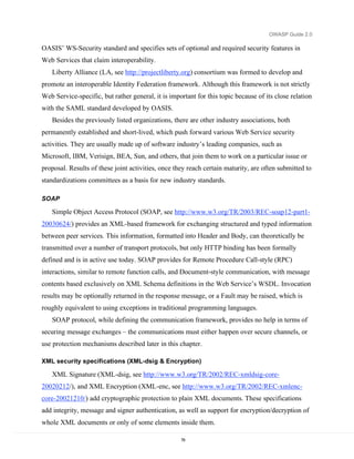 OWASP Guide 2.0

OASIS’ WS-Security standard and specifies sets of optional and required security features in
Web Services that claim interoperability.
   Liberty Alliance (LA, see http://projectliberty.org) consortium was formed to develop and
promote an interoperable Identity Federation framework. Although this framework is not strictly
Web Service-specific, but rather general, it is important for this topic because of its close relation
with the SAML standard developed by OASIS.
   Besides the previously listed organizations, there are other industry associations, both
permanently established and short-lived, which push forward various Web Service security
activities. They are usually made up of software industry’s leading companies, such as
Microsoft, IBM, Verisign, BEA, Sun, and others, that join them to work on a particular issue or
proposal. Results of these joint activities, once they reach certain maturity, are often submitted to
standardizations committees as a basis for new industry standards.

SOAP

   Simple Object Access Protocol (SOAP, see http://www.w3.org/TR/2003/REC-soap12-part1-
20030624/) provides an XML-based framework for exchanging structured and typed information
between peer services. This information, formatted into Header and Body, can theoretically be
transmitted over a number of transport protocols, but only HTTP binding has been formally
defined and is in active use today. SOAP provides for Remote Procedure Call-style (RPC)
interactions, similar to remote function calls, and Document-style communication, with message
contents based exclusively on XML Schema definitions in the Web Service’s WSDL. Invocation
results may be optionally returned in the response message, or a Fault may be raised, which is
roughly equivalent to using exceptions in traditional programming languages.
   SOAP protocol, while defining the communication framework, provides no help in terms of
securing message exchanges – the communications must either happen over secure channels, or
use protection mechanisms described later in this chapter.

XML security specifications (XML-dsig & Encryption)

   XML Signature (XML-dsig, see http://www.w3.org/TR/2002/REC-xmldsig-core-
20020212/), and XML Encryption (XML-enc, see http://www.w3.org/TR/2002/REC-xmlenc-
core-20021210/) add cryptographic protection to plain XML documents. These specifications
add integrity, message and signer authentication, as well as support for encryption/decryption of
whole XML documents or only of some elements inside them.

                                                    78
 