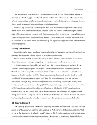 OWASP Guide 2.0


   The real value of those standards comes from the highly flexible framework developed to
reference the data being processed (both internal and external relative to the XML document),
refer to the secret keys and key pairs, and to represent results of signing/encrypting operations as
XML, which is added to/substituted in the original document.
   However, by themselves, XML-dsig and XML-enc do not solve the problem of securing
SOAP-based Web Service interactions, since the client and service first have to agree on the
order of those operations, where do look for the signature, how to retrieve cryptographic tokens,
which message elements should be signed and encrypted, how long a message is considered to
be valid, and so on. These issues are addressed by the higher-level specifications, reviewed in the
following sections.

Security specifications

   In addition to the above standards, there is a broad set of security-related specifications being
currently developed for various aspects of Web Service operations.
   One of them is SAML, which defines how identity, attribute, and authorization assertions
should be exchanged among participating services in a secure and interoperable way.
   A broad consortium, headed by Microsoft and IBM, with the input from Verisign, RSA
Security, and other participants, developed a family of specifications, collectively known as
“Web Services Roadmap”. Its foundation, WS-Security, has been submitted to OASIS and
became an OASIS standard in 2004. Other important specifications from this family are still
found in different development stages, and plans for their submission have not yet been
announced, although they cover such important issues as security policies (WS-Policy et al),
trust issues and security token exchange (WS-Trust), establishing context for secure conversation
(WS-SecureConversation). One of the specifications in this family, WS-Federation, directly
competes with the work being done by the LA consortium, and, although it is supposed to be
incorporated into the Longhorn release of Windows, its future is not clear at the moment, since it
has been significantly delayed and presently does not have industry momentum behind it.

WS-Security Standard

   WS-Security specification (WSS) was originally developed by Microsoft, IBM, and Verisign
as part of a “Roadmap”, which was later renamed to Web Services Architecture, or WSA. WSS
served as the foundation for all other specifications in this domain, creating a basic infrastructure
for developing message-based security exchange. Because of its importance for establishing
                                                  79
 