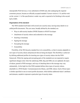 OWASP Guide 2.0

interoperable Web Services, it was submitted to OASIS and, after undergoing the required
committee process, became an officially accepted standard. Current version is 1.0, and the work
on the version 1.1 of the specification is under way and is expected to be finishing in the second
half of 2005.

Organization of the standard

   The WSS standard itself deals with several core security areas, leaving many details to so-
called profile documents. The core areas, broadly defined by the standard, are:
   •   Ways to add security headers (WSSE Header) to SOAP Envelopes
   •   Attachment of security tokens and credentials to the message
   •   Inserting a timestamp
   •   Signing the message
   •   Encrypting the message
   •   Extensibility

   Flexibility of the WS-Security standard lies in its extensibility, so that it remains adaptable to
new types of security tokens and protocols that are being developed. This flexibility is achieved
by defining additional profiles for inserting new types of security tokens into the WSS
framework. While the signing and encrypting parts of the standards are not expected to require
significant changes (only when the underlying XML-dsig and XML-enc are updated), the types
of tokens, passed in WSS messages, and ways of attaching them to the message may vary
substantially. At the high level the WSS standard defines three types of security tokens,
attachable to a WSS Header: Username/password, Binary, and XML tokens. Each of those types
is further specified in one (or more) profile document, which defines additional token’s attributes
and elements, needed to represent a particular type of security token.




                                                   80
 