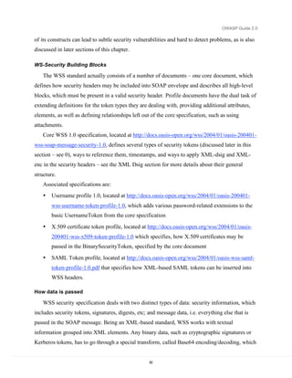 OWASP Guide 2.0

of its constructs can lead to subtle security vulnerabilities and hard to detect problems, as is also
discussed in later sections of this chapter.

WS-Security Building Blocks

    The WSS standard actually consists of a number of documents – one core document, which
defines how security headers may be included into SOAP envelope and describes all high-level
blocks, which must be present in a valid security header. Profile documents have the dual task of
extending definitions for the token types they are dealing with, providing additional attributes,
elements, as well as defining relationships left out of the core specification, such as using
attachments.
    Core WSS 1.0 specification, located at http://docs.oasis-open.org/wss/2004/01/oasis-200401-
wss-soap-message-security-1.0, defines several types of security tokens (discussed later in this
section – see 0), ways to reference them, timestamps, and ways to apply XML-dsig and XML-
enc in the security headers – see the XML Dsig section for more details about their general
structure.
    Associated specifications are:
    •   Username profile 1.0, located at http://docs.oasis-open.org/wss/2004/01/oasis-200401-
        wss-username-token-profile-1.0, which adds various password-related extensions to the
        basic UsernameToken from the core specification

    •   X.509 certificate token profile, located at http://docs.oasis-open.org/wss/2004/01/oasis-
        200401-wss-x509-token-profile-1.0 which specifies, how X.509 certificates may be
        passed in the BinarySecurityToken, specified by the core document

    •   SAML Token profile, located at http://docs.oasis-open.org/wss/2004/01/oasis-wss-saml-
        token-profile-1.0.pdf that specifies how XML-based SAML tokens can be inserted into
        WSS headers.

How data is passed

    WSS security specification deals with two distinct types of data: security information, which
includes security tokens, signatures, digests, etc; and message data, i.e. everything else that is
passed in the SOAP message. Being an XML-based standard, WSS works with textual
information grouped into XML elements. Any binary data, such as cryptographic signatures or
Kerberos tokens, has to go through a special transform, called Base64 encoding/decoding, which


                                                    82
 