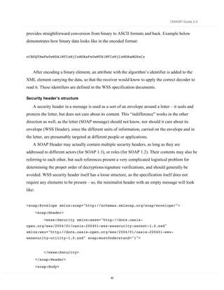 OWASP Guide 2.0


provides straightforward conversion from binary to ASCII formats and back. Example below
demonstrates how binary data looks like in the encoded format:


cCBDQTAeFw0wNDA1MTIxNjIzMDRaFw0wNTA1MTIxNjIzMDRaMG8xCz



    After encoding a binary element, an attribute with the algorithm’s identifier is added to the
XML element carrying the data, so that the receiver would know to apply the correct decoder to
read it. These identifiers are defined in the WSS specification documents.

Security header’s structure

    A security header in a message is used as a sort of an envelope around a letter – it seals and
protects the letter, but does not care about its content. This “indifference” works in the other
direction as well, as the letter (SOAP message) should not know, nor should it care about its
envelope (WSS Header), since the different units of information, carried on the envelope and in
the letter, are presumably targeted at different people or applications.
    A SOAP Header may actually contain multiple security headers, as long as they are
addressed to different actors (for SOAP 1.1), or roles (for SOAP 1.2). Their contents may also be
referring to each other, but such references present a very complicated logistical problem for
determining the proper order of decryptions/signature verifications, and should generally be
avoided. WSS security header itself has a loose structure, as the specification itself does not
require any elements to be present – so, the minimalist header with an empty message will look
like:


<soap:Envelope xmlns:soap="http://schemas.xmlsoap.org/soap/envelope/">
        <soap:Header>
            <wsse:Security xmlns:wsse="http://docs.oasis-
open.org/wss/2004/01/oasis-200401-wss-wssecurity-secext-1.0.xsd"
xmlns:wsu="http://docs.oasis-open.org/wss/2004/01/oasis-200401-wss-
wssecurity-utility-1.0.xsd" soap:mustUnderstand="1">


            </wsse:Security>

        </soap:Header>
        <soap:Body>


                                                  83
 